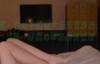 微密圈 – 白丝中的杨大乐乐很靠谱：精选出每一缕飘动带来的恍惚感