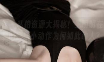 青豆客 – 私拍资源大揭秘！王明明在浴室里的那些小动作为何如此动人？